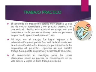 TRABAJO PRACTICO
 El contenido del trabajo me pareció muy practico ya que
era de mucho aprendizaje y con practica presencial en
una entidad. Realizo esta actividad en equipo con una
compañera con la que me sentí muy conforme, ponemos
en practica lo aprendido durante el curso.
 Mi logro con el trabajo, fue lograr ingresar a la
administración municipal de San José de la Montaña, con
la autorización del señor Alcalde y la participación de los
empleados allí presentes. Logrando así que nuestro
trabajo fuera puesto en practica y desarrollado con éxito.
 Mi compromiso es investigar, sobre los temas
planteados, poner en practica mi conocimiento en mi
vida laboral y lograr un buen trabajo en equipo.
 