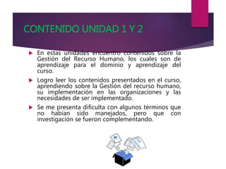 CONTENIDO UNIDAD 1 Y 2
 En estas unidades encuentro contenidos sobre la
Gestión del Recurso Humano, los cuales son de
aprendizaje para el dominio y aprendizaje del
curso.
 Logro leer los contenidos presentados en el curso,
aprendiendo sobre la Gestión del recurso humano,
su implementación en las organizaciones y las
necesidades de ser implementado.
 Se me presenta dificulta con algunos términos que
no habían sido manejados, pero que con
investigación se fueron complementando.
 