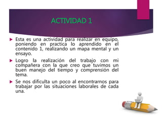 ACTIVIDAD 1
 Esta es una actividad para realizar en equipo,
poniendo en practica lo aprendido en el
contenido 1, realizando un mapa mental y un
ensayo.
 Logro la realización del trabajo con mi
compañera con la que creo que tuvimos un
buen manejo del tiempo y comprensión del
tema.
 Se nos dificulta un poco al encontrarnos para
trabajar por las situaciones laborales de cada
una.
 