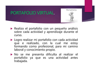 PORTAFOLIO VIRTUAL.
 Realizo el portafolio con un pequeño análisis
sobre cada actividad y aprendizaje durante el
curso.
 Logro realizar mi portafolio con cada actividad
que e realizado, con la cual me estoy
formando como profesional, para mi camino
laboral y conocimiento propio.
 No se me presenta dificulta al realizar el
portafolio ya que es una actividad antes
trabajada.
 