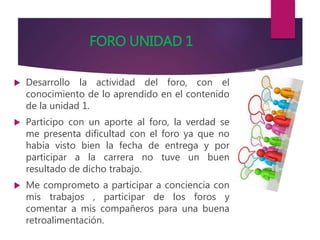 FORO UNIDAD 1
 Desarrollo la actividad del foro, con el
conocimiento de lo aprendido en el contenido
de la unidad 1.
 Participo con un aporte al foro, la verdad se
me presenta dificultad con el foro ya que no
había visto bien la fecha de entrega y por
participar a la carrera no tuve un buen
resultado de dicho trabajo.
 Me comprometo a participar a conciencia con
mis trabajos , participar de los foros y
comentar a mis compañeros para una buena
retroalimentación.
 