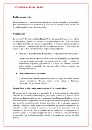 Telecommunications France
Radiocomunicación
La empresa provee el suministro de comunicaciones seguras enfocadas al equipamiento
para radiocomunicaciones profesionales y soluciones de encriptado para entornos de
seguridad, cifrado de voz y datos entre otros.
Capacitación
La empresa “Télécommunications France“dentro de su portafolio de servicios ofrece
un programa en constante crecimiento de seminarios técnicos para clientes en idioma
español para Colombia, satisfaciendo las necesidades de formación de nuestros clientes
que no dominan el idioma francés, por ello, hemos creado una selección de seminarios
atractivos que se basa principalmente en el aprendizaje del personal.
 En las casas de producción y desarrollo de “Télécommunications France“:
Con ubicación en Paris (Francia) donde instructores experimentados capacitaran
a los participantes con todos los instrumentos de prueba y equipo de
entrenamiento disponibles que garantizan el éxito de cada seminario. También
tendrán muchas oportunidades para aprender sobre lo último en equipos de
prueba y comunicación.
 En las instalaciones de los clientes:
Donde el personal participante podrá interactuar en tiempo real con los mismos
sistemas suministrados, de esta manera pueden analizar y determinar
características de sus propios sistemas.
Regulación de precios en sistemas y/o equipos de telecomunicaciones
El aumento de la capacidad y la expansión de la infraestructura de información
inducidos por los desarrollos tecnológicos, junto con los cambios en el mercado y en la
política, han hecho posible una nueva generación de políticas coordinadas regional e
internacionalmente que permitan utilizar las oportunidades tecnológicas y de mercado
para captar los beneficios sociales de estos desarrollos, es decir, un marco regulatorio
robusto y consistente con las leyes sobre competencia, que mitigue los riesgos de las
industrias de alta tecnología e incentive la inversión y la innovación. Cada ola
tecnológica crea nuevos retos regulatorios de las condiciones tecnológicas y de
mercado. Aunque la convergencia se presentó desde la primera ola y se consolidó en la
segunda, hoy crea desafíos regulatorios, algunos de los cuales son tema de discusión
mundial.
 
