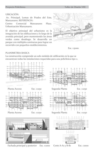 Proyecto Policlínica Taller de Diseño VIII
UBICACIÓN:
Av. Principal, Lomas de Prados del Este,
Manzanares. REFERENCIA:
Centro Comercial Manzanares Plaza.
Urbanización Manzanares.
El objetivo principal del urbanismo es la
integración de las edificaciones a lo largo de la
avenida principal, pero manteniendo las áreas
verdes como desahogo. Se desarrolla un
parque con múltiples camineras para lograr un
recorrido con pequeños establecimientos.
Esc. 1:5000
PLANIMETRIA BASICA
La construcción comprende un solo módulo de edificación en la que se
encuentran todas las instalaciones requeridas para una policlínica tipo 2.
Planta Acceso Esc. 1:1250 Segunda Planta Esc. 1:1250
Planta Acceso Esc. 1:1250 Segunda Planta Esc. 1:1250
Fachada principal y posterior Esc. 1:1000 Corte A-A1 y B-B1 Esc. 1:1000
 