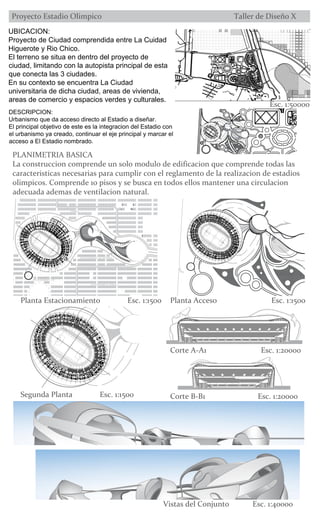 Esc. 1:50000
PLANIMETRIA BASICA
La construccion comprende un solo modulo de edificacion que comprende todas las
caracteristicas necesarias para cumplir con el reglamento de la realizacion de estadios
olimpicos. Comprende 10 pisos y se busca en todos ellos mantener una circulacion
adecuada ademas de ventilacion natural.
Planta Estacionamiento Esc. 1:1500 Planta Acceso Esc. 1:1500
UBICACION:
Proyecto de Ciudad comprendida entre La Cuidad
Higuerote y Rio Chico.
El terreno se situa en dentro del proyecto de
ciudad, limitando con la autopista principal de esta
que conecta las 3 ciudades.
En su contexto se encuentra La Ciudad
universitaria de dicha ciudad, areas de vivienda,
areas de comercio y espacios verdes y culturales.
DESCRIPCION:
El principal objetivo de este es la integracion del Estadio con
el urbanismo ya creado, continuar el eje principal y marcar el
acceso a El Estadio nombrado.
Segunda Planta Esc. 1:1500 Corte B-B1 Esc. 1:20000
Corte A-A1 Esc. 1:20000
Vistas del Conjunto Esc. 1:40000
 
