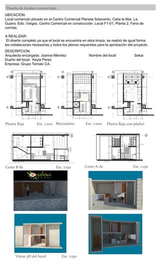1
2
3
4
5
6
7
B
1
2
A
MOSTRADOR
COCINA
FREGADO
CORTE
A-A1
CORTE
A-A1
0.7 m
2 m
8 m
0.15 m
0.6 m
2 m
1 m
1.7 m
1.7 m
6.8 m
1.8 m
3.8 m 1 m
4.5 m
3 m
1.45 m
+11.90
+12.05
+12.10
0.75 m
1m
1.2m
2.3m
1.15m
2.8m
0.8m
1.1m
1.7m
CORTE
B-B1
CORTE
B-B1
+14.65
1
2
3
4
5
6
7
8
B
1
2
A
CORTE
A-A1
CORTE
A-A1
D-A
10
OFICINA
ALMACENAMIENTO
DEPOSITO
REFRIGERADO
EMPLEADOS
D-A
11
D-A
9
2 m
2.6 m
1.55 m
1.85 m 3.25 m
3.6 m
7.4 m
4.65 m
0.3 m
5 m
CORTE
B-B1
CORTE
B-B1
2.3 m
3.1 m
1 m
0.7 m
1.7 m
4.85 m
0.6 m
1.6 m
1
2
3
4
5
6
7
B
1
2
A
MOSTRADOR
COCINA
FREGADO
CORTE
A-A1
CORTE
A-A1
0.7 m
2 m
8 m
0.15 m
2 m
1 m
1.7 m
1.7 m
1.8 m
3.8 m 1 m
4.5 m
3 m
1.45 m
2.65 m
4.75 m
+12.05
+12.10
CORTE
B-B1
CORTE
B-B1
PLAFOND
MOSTRADOR
LOSACERO
2.3m
D-A
3
D-A
6
D-A
4
A
2.4 m
0.15 m
2.7 m
2.3m
2m
1.2m
0.15m
1.3m
1.7 m
1.2m
1.25m
0.45 m
11 m 0.15m
0.5m
D-A
2
COCINA
D-A
1
2
D-A
8
D-A
7
D-A
11
D-A
10
2.4m
0.15m
1.9m
1.6m
2.3m
0.15m
2.3m
1.4 m
0.8m
1.35m
1.6m
2.55m
UBICACION:
Local comercial ubicado en el Centro Comercial Planeta Sotavento, Catia la Mar, La
comida.
A REALIZAR:
Planta Baja Esc. 1:200
DESCRIPCION:
Empresa: Grupo Temaki CA.
Mezzanina Esc. 1:200 Planta Baja con plafon
Corte B-B1 Esc. 1:150 Corte A-A1 Esc. 1:150
Vistas 3D del local Esc. 1:150
 