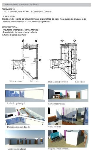 A
1
A.1
4.16
3.37
4.80
0.54
0.30
5.04
0.101.02
0.90
0.93
1.45
1.50
0.40
1.00
1.27 0.541.47
4.87
0.45
0.86
7.60
0.45
0.59
0.60
7.00
1.40
Refuerzo estructura
D= .54x.54 (dentro
del recinto).
0.53
Jardinera
Fachada exterior cc.
Columna estructural
D=.86x0.45 (dentro
del recinto).
Se presume
DT=.86x.6
4
2
5
8
3
1
6
7
A
1
A.1
4.16
3.37
4.80
5.04
0.90
1.45
1.50
0.54
7
2.84
1.9
1.70
1.37
1.70
1.54
1.70
2.20
1.20
1.00
1.55
1.30
2.34
3.65
2.84
2.822.87
0.80
1
3
4
2
0.70
0.75
5
UBICACION:
CC. Luvebras, local P1-01, La Castellana. Caracas.
A REALIZAR:
Medicion del recinto para levantamiento planimetrico de este. Realizacion de prupuesta de
DESCRIPCION:
Arrendatario del local: Jenny Lafaurie
Empresa: Grupo LatinSur
Planta actual Esc. 1:200 Planta con proyecto Esc. 1:200
Fachada principal Corte transversal
Vista interna
Corte longitudinal Segunda vista interna
 