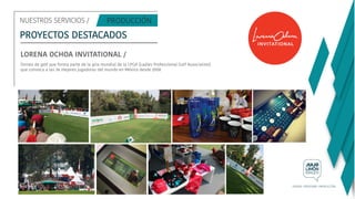 NUESTROS SERVICIOS /
PROYECTOS DESTACADOS
LORENA OCHOA INVITATIONAL /
Torneo de golf que forma parte de la gira mundial de la LPGA (Ladies Professional Golf Association)
que convoca a las 36 mejores jugadoras del mundo en México desde 2008
 