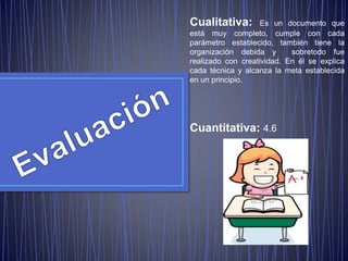 Cualitativa: Es un documento que
está muy completo, cumple con cada
parámetro establecido, también tiene la
organización debida y sobretodo fue
realizado con creatividad. En él se explica
cada técnica y alcanza la meta establecida
en un principio.
Cuantitativa: 4.6
 
