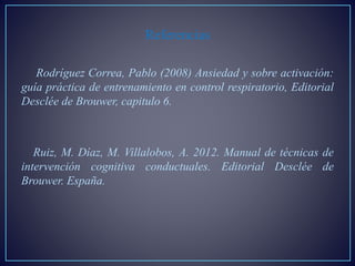 Referencias
Rodríguez Correa, Pablo (2008) Ansiedad y sobre activación:
guía práctica de entrenamiento en control respiratorio, Editorial
Desclée de Brouwer, capitulo 6.
Ruiz, M. Díaz, M. Villalobos, A. 2012. Manual de técnicas de
intervención cognitiva conductuales. Editorial Desclée de
Brouwer. España.
 