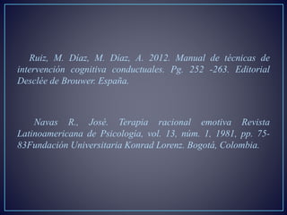 Ruiz, M. Díaz, M. Díaz, A. 2012. Manual de técnicas de
intervención cognitiva conductuales. Pg. 252 -263. Editorial
Desclée de Brouwer. España.
Navas R., José. Terapia racional emotiva Revista
Latinoamericana de Psicología, vol. 13, núm. 1, 1981, pp. 75-
83Fundación Universitaria Konrad Lorenz. Bogotá, Colombia.
 