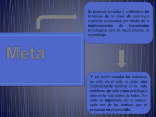 Se pretende aprender y profundizar las
temáticas de la clase de psicología
cognitiva conductual, por medio de la
implementación de herramientas
tecnológicas para un mejor proceso de
aprendizaje.
Y así poder vincular las temáticas
no solo en el aula de clase sino
implementarlo también en la vida
cotidiana; no solo como psicólogos
sino en la vida diaria de todos. Por
ende es importante dar a conocer
cada una de las técnicas que se
presentan en el portafolio.
 