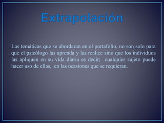 Las temáticas que se abordaran en el portafolio, no son solo para
que el psicólogo las aprenda y las realice sino que los individuos
las apliquen en su vida diaria es decir; cualquier sujeto puede
hacer uso de ellas, en las ocasiones que se requieran.
 