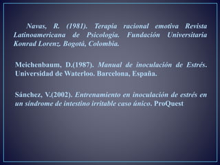 Navas, R. (1981). Terapia racional emotiva Revista
Latinoamericana de Psicología. Fundación Universitaria
Konrad Lorenz. Bogotá, Colombia.
Meichenbaum, D.(1987). Manual de inoculación de Estrés.
Universidad de Waterloo. Barcelona, España.
Sánchez, V.(2002). Entrenamiento en inoculación de estrés en
un síndrome de intestino irritable caso único. ProQuest
 