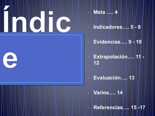 - Meta …. 4
- Indicadores…. 5 - 8
- Evidencias…. 9 - 10
- Extrapolación…. 11 -
12
- Evaluación…. 13
- Varios…. 14
- Referencias…. 15 -17
 