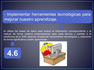 - Implementar herramientas tecnológicas para
mejorar nuestro aprendizaje.
4.6
Al utilizar las bases de datos para buscar la información correspondiente y al
realizar de forma creativa presentaciones para cada técnica y subirlas a la
plataforma de la WIKI estamos empleando herramientas tecnológicas y mejorando
de forma significativa nuestro aprendizaje.
 