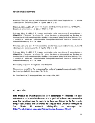 16
REFERENCIAS BIBLIOGRÁFICAS
Francisco,Alonso, 4o.curso de formación teórico-práctico para nuevosprofesoresdeL.S.E.,Madrid
: Confederación Nacional de Sordos de España, 1998; p. 15-16.
Freixanes, Víctor F. (1951-),A Lingua nos medios, diante dunha nova realidade. 42900026241.--
Estudios de comunicación. -- N. 0, (xuño 2001) ; p. 27-38
Freixanes, Víctor F. (1951-), A Linguaxe multimedia, unha nova forma de comunicación, .
22900616314.--Comunicar no século XXI : actas do Congreso, Universidade de Santiago de
Compostela,22-26denovembro de1999/edición a cargo deXoséLópezGarcía,XoséSoengasPérez.
-- Santiago de Compostela : Universidade de Santiago de Compostela, Servicio de Publicacións e
Intercambio Científico, 2000. -- P. 59-64
Francisco,Alonso, 4o.curso de formación teórico-práctico para nuevosprofesoresdeL.S.E.,Madrid
: Confederación Nacional de Sordos de España, 1998; p. 15-16.
Freixanes, Víctor F. (1951-), A Linguaxe multimedia, unha nova forma de comunicación, .
22900616314.--Comunicar no século XXI : actas do Congreso, Universidade de Santiago de
Compostela,22-26denovembro de1999/edición a cargo deXoséLópezGarcía,XoséSoengasPérez.
-- Santiago de Compostela : Universidade de Santiago de Compostela, Servicio de Publicacións e
Intercambio Científico, 2000. -- P. 59-64
Traducción y adaptación del inglés del texto de Danilo
Marcondes de Sousa Filho: The emergence of the notion of languaje in modern thought. (1993).
Kart R.Jan Kowsky (eds). Amsterdam. Pág. 38-45.
En: Omar Calabrese, El lenguaje del arte, Barcelona, Paidós, 1987.
ACLARACIÓN:
Este trabajo de investigación ha sido descargado y adaptado en este
documentocon elobjetivodemostrarla organizacióndeun textoacadémico
para los estudiantes de la materia de Lenguaje Básico de la Carrera de
LingüísticaAplicada a la Enseñanza de Lenguas de la UniversidadMayor de
San Simón. El material bibliográfico se descargó de:
http://html.rincondelvago.com/comunicacion-humana_2.html
 