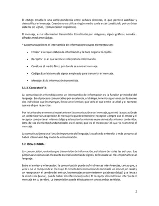 2
El código establece una correspondencia entre señales distintas, lo que permite codificar y
descodificar el mensaje. Cuando no se utiliza ningún medio suele estar constituido por un único
sistema de signos, (comunicación lingüística).
El mensaje, es la información transmitida. Constituido por imágenes, signos gráficos, sonidos…
cifrados mediante código.
* La comunicación es el intercambio de informaciones cuyos elementos son:
 Emisor: es el que elabora la información y la hace llegar al receptor.
 Receptor: es el que recibe e interpreta la información.
 Canal: es el medio físico por donde se envía el mensaje.
 Código: Es el sistema de signos empleado para transmitir el mensaje.
 Mensaje: Es la información transmitida.
1.1.3. Concepto N°3:
La comunicación entendida como un intercambio de información es la función primordial del
lenguaje. En el proceso comunicativo por excelencia, el diálogo, tenemos que tener por lo menos
dos individuos que intervengan, éstosson el emisor, que sería el que emite la señal, y el receptor,
que es el que la percibe.
Por lotanto otro elementoimportante enlacomunicaciónesel mensaje,que serálaasociaciónde
un contenidoyunaexpresión.El mensaje lopuedeentenderel receptorsiempre que el emisoryel
receptorcompartanel mismo código yasíasocianlasmismasexpresionesalosmismoscontenidos.
Otro de los elementos fundamentales es el canal, que es el medio por el cual yo transmito el
mensaje.
La comunicaciónesuna funciónimportante del lenguaje,lacual se da entre doso más personasal
haber solo una no hay modo de comunicación.
1.2. IDEA GENERAL:
La comunicación, en tanto que transmisión de información, es la base de todas las culturas. Las
personasse comunicanmediantediversossistemasde signos,de loscualesel másimportanteesel
lenguaje.
Entre el emisor y el receptor, la comunicación puede sufrir diversas interferencias, tantas que, a
veces,nose comprende el mensaje.El circuitode la comunicaciónconstade un emisor,uncanal y
un receptor:en el cerebrodel emisor,losmensajesse conviertenenpalabras(código) yse lanzaa
la atmósfera (canal); puede haber interferencias (ruido). El receptor descodifica e interpreta el
mensaje en su cerebro. La transmisión puede efectuarse en uno o ambos sentidos.
 