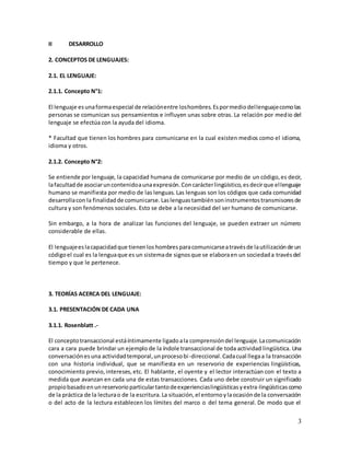 3
II DESARROLLO
2. CONCEPTOS DE LENGUAJES:
2.1. EL LENGUAJE:
2.1.1. Concepto N°1:
El lenguaje esunaformaespecial de relaciónentre loshombres.Espormediodellenguajecomolas
personas se comunican sus pensamientos e influyen unas sobre otras. La relación por medio del
lenguaje se efectúa con la ayuda del idioma.
* Facultad que tienen los hombres para comunicarse en la cual existen medios como el idioma,
idioma y otros.
2.1.2. Concepto N°2:
Se entiende por lenguaje, la capacidad humana de comunicarse por medio de un código,es decir,
lafacultadde asociaruncontenidoaunaexpresión.Concarácterlingüístico,esdecirque ellenguaje
humano se manifiesta por medio de las lenguas. Las lenguas son los códigos que cada comunidad
desarrollacon la finalidadde comunicarse.Laslenguastambiénsoninstrumentostransmisoresde
cultura y son fenómenos sociales. Esto se debe a la necesidad del ser humano de comunicarse.
Sin embargo, a la hora de analizar las funciones del lenguaje, se pueden extraer un número
considerable de ellas.
El lenguajeeslacapacidadque tienenloshombresparacomunicarseatravésde lautilizaciónde un
códigoel cual es la lenguaque es un sistemade signosque se elaboraen un sociedada travésdel
tiempo y que le pertenece.
3. TEORÍAS ACERCA DEL LENGUAJE:
3.1. PRESENTACIÓN DE CADA UNA
3.1.1. Rosenblatt .-
El conceptotransaccional estáíntimamente ligadoala comprensióndel lenguaje.Lacomunicación
cara a cara puede brindar un ejemplo de la índole transaccional de toda actividad lingüística. Una
conversaciónesuna actividadtemporal,unprocesobi-direccional.Cadacual llegaa la transacción
con una historia individual, que se manifiesta en un reservorio de experiencias lingüísticas,
conocimiento previo,intereses,etc. El hablante, el oyente y el lector interactúan con el texto a
medida que avanzan en cada una de estas transacciones. Cada uno debe construir un significado
propiobasadoenunreservorioparticulartantodeexperienciaslingüísticasyextra-lingüísticascomo
de la práctica de la lecturao de la escritura.La situación,el entornoylaocasiónde la conversación
o del acto de la lectura establecen los límites del marco o del tema general. De modo que el
 