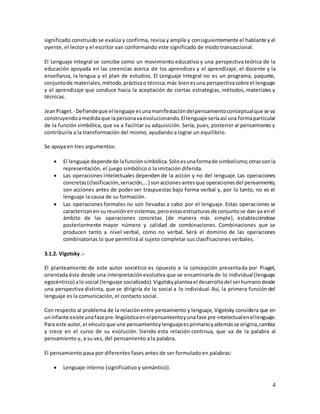 4
significado construido se evalúa y confirma, revisa y amplía y consiguientemente el hablante y el
oyente, el lector y el escritor van conformando este significado de modo transaccional.
El Lenguaje Integral se concibe como un movimiento educativo y una perspectiva teórica de la
educación apoyada en las creencias acerca de los aprendices y el aprendizaje, el docente y la
enseñanza, la lengua y el plan de estudios. El Lenguaje Integral no es un programa, paquete,
conjuntode materiales,método,prácticao técnica;más bienesuna perspectivasobre el lenguaje
y el aprendizaje que conduce hacia la aceptación de ciertas estrategias, métodos, materiales y
técnicas.
JeanPiaget.- Defiendeque el lenguaje esunamanifestacióndelpensamientoconceptualque se va
construyendoamedidaque lapersonavaevolucionando.El lenguaje seríaasí una formaparticular
de la función simbólica, que va a facilitar su adquisición. Sería, pues, posterior al pensamiento y
contribuiría a la transformación del mismo, ayudando a lograr un equilibrio.
Se apoya en tres argumentos:
 El lenguaje dependede lafunciónsimbólica.Sóloesunaformade simbolismo;otrassonla
representación, el juego simbólico o la imitación diferida.
 Las operaciones intelectuales dependen de la acción y no del lenguaje. Las operaciones
concretas(clasificación,seriación,...) sonaccionesantesque operacionesdel pensamiento,
son acciones antes de poder ser traspuestas bajo forma verbal y, por lo tanto, no es el
lenguaje la causa de su formación.
 Las operaciones formales no son llevadas a cabo por el lenguaje. Estas operaciones se
caracterizanen su reuniónensistemas,peroestasestructurasde conjuntose dan ya enel
ámbito de las operaciones concretas (de manera más simple), estableciéndose
posteriormente mayor número y calidad de combinaciones. Combinaciones que se
producen tanto a nivel verbal, como no verbal. Será el dominio de las operaciones
combinatorias lo que permitirá al sujeto completar sus clasificaciones verbales.
3.1.2. Vigotsky .-
El planteamiento de este autor soviético es opuesto a la concepción presentada por Piaget,
orientada ésta desde una interpretaciónevolutiva que se encaminaría de lo individual (lenguaje
egocéntrico) alo social (lenguaje socializado).Vigotskyplanteael desarrollodel serhumanodesde
una perspectiva distinta, que se dirigiría de lo social a lo individual. Así, la primera función del
lenguaje es la comunicación, el contacto social.
Con respecto al problema de la relaciónentre pensamiento y lenguaje, Vigotsky considera que en
uninfante existeunafasepre-lingüísticaenelpensamientoyunafase pre-intelectualenellenguaje.
Para este autor,el vínculoque une pensamientoylenguajeesprimarioyademásse origina,cambia
y crece en el curso de su evolución. Siendo esta relación continua, que va de la palabra al
pensamiento y, a su vez, del pensamiento a la palabra.
El pensamiento pasa por diferentes fases antes de ser formulado en palabras:
 Lenguaje interno (significativo y semántico).
 