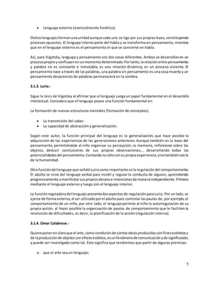 5
 Lenguaje externo (esencialmente fonético).
Dichoslenguajesformanunaunidadaunque cada uno se rige por sus propiasleyes,constituyendo
procesos opuestos. El lenguaje interno parte del habla y se transforma en pensamiento, mientras
que en el lenguaje externo es el pensamiento el que se convierte en habla.
Así, para Vigotsky, lenguaje y pensamiento son dos cosas diferentes. Ambos se desarrollanen un
procesopropioyconfluyenenunmomentodeterminado.Portanto,larelaciónentre pensamiento
y palabra no es constante e inmutable, es una relación dinámica, es un proceso viviente. El
pensamiento nace a través de las palabras, una palabra sin pensamiento es una cosa muerta y un
pensamiento desprovisto de palabras permanecerá en la sombra.
3.1.3. Luria.-
Sigue la tesis de Vigotsky al afirmar que el lenguaje juega un papel fundamental en el desarrollo
intelectual. Considera que el lenguaje posee una función fundamental en:
La formación de nuevas estructuras mentales (formación de conceptos).
 La transmisión del saber.
 La capacidad de abstracción y generalización.
Según este autor, la función principal del lenguaje es la generalización, que hace posible la
adquisición de las experiencias de las generaciones anteriores. Aunque también es la base del
pensamiento, permitiéndole al niño organizar su percepción, la memoria, reflexionar sobre los
objetos, deducir conclusiones de sus propias observaciones,... desarrollando todas las
potencialidadesdel pensamiento.Contandonosóloconsu propiaexperiencia,sinotambiénconla
de la humanidad.
Otra funcióndel lenguaje que señalóLuriacomo importante esla regulacióndel comportamiento.
El adulto se sirve del lenguaje verbal para incidir y regular la conducta de alguien, aprendiendo
progresivamente amanifestarsuspropiosdeseose intencionesde maneraindependiente.Primero
mediante el lenguaje externo y luego con el lenguaje interior.
La funciónreguladoradel lenguaje presentadosaspectosde regulaciónparaLuria. Por un lado,se
ejerce de forma externa,al ser utilizadoporel adultopara controlar laspautas de, por ejemplo,el
comportamiento de un niño, por otro lado, el lenguaje permite al niño la autorregulación de su
propia acción, al hacer posible la organización de pautas de comportamiento que le faciliten la
resolución de dificultades, es decir, la planificación de la acción (regulación interna).
3.1.4. Omar Calabrese.-
Quiere ponerenclaroque el arte,como condiciónde ciertasobrasproducidasconfinesestéticosy
de laproducciónde objetosconefectoestético,esunfenómenode comunicaciónyde significación,
y puede ser investigado como tal. Esto significa que tendremos que partir de algunas premisas:
a. que el arte sea un lenguaje;
 