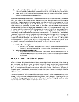 6
b. que la cualidad estética, necesaria para que un objeto sea artístico, también pueda ser
explicadacomo dependiente de la forma de comunicar de los objetos artísticos mismos;
c. que el efecto estético que es transmitido al destinatario tambiéndependa de la forma en
que son construidos los mensajes artísticos.
Porsupuestoque losdiferentesgruposycorrienteshancontestadoenformadiferentealapregunta
sobre si el arte es un lenguaje o no lo es. Y esto ha sucedido tanto en las escuelas propiamente
semióticas y lingüísticas, como en las disciplinas que sólo marginalmente encararon el mismo
problema desde diferentes puntos de vista. Por otra parte, una vez aceptada la idea, incluso con
toda la variedad de posiciones,de que el arte es un lenguaje (y de que cada arte es un lenguaje),
quedaplanteadoel problemade cómolasartes se constituyenensistemaslingüísticos.¿Cadaarte
esunsistemaautónomoyespecífico?¿O cadaunade lasartesse diferenciaporlaparte significante,
pero el significado siempre está producido de la misma manera? ¿Y cuál es la relación de cada
"específico" eventual con un sistema general de comunicación y de significación? Y, finalmente,
¿cuál eslarelaciónconel sistemalingüísticoqueconocemosmejor,lalenguanatural?Sonunaserie
de interrogantesalosque se intentaráresponderenformaclara y completaenlo que se refiere a
las posiciones expresadas por las diferentes teorías, pero, como se verá, los interrogantes
permanecenabiertosconmuchafrecuencia.Esunhechoque larelaciónentrearte ycomunicación,
en el estado actual de los estudios, está muy lejos de ser definitivamente resuelta.
 Teoría de la onomatopeya
o Según la cual, la lengua primitiva vendría a ser una expresión imitativa mediata o
inmediata de las percepciones. Se establece como teoría más generalizada.
 Teoría de las expresiones afectivas
o Se podría llamarteoría interjecciónal,porcuanto la lenguatendríasu principioen
las diversasexclamacionesque hubieraprovocadoenel hombre la contemplación
del mundo
3.2. ¿CUÁL DE ELLAS ES LA MÁS ACEPTABLE? ¿POR QUÉ?
A nuestro parecer la más aceptable entonces sería la teoría de Jean Piaget por el simple hecho de
que estamos de acuerdo con que el lenguaje es una manifestación del pensamiento conceptual,
porque para comunicarte con alguienloprimeroque hace el cerebroes ordenar lo que queremos
decir, en pocas palabras ordenar las ideas,luegose sueltan las frases a la atmósfera, que después
llegaal receptory se produce la comunicación,graciasal lenguaje,entonesel lenguajeesposterior
al pensamiento.
El lenguaje se hace unanecesidad,esporloque el bebe aprendeahablar;lohace para pediralgoo
señalara alguienentoncesvaaaprenderacomunicarse porunanecesidad,yentre máscrezcamás
necesidades tiene y su pensamiento se va transformando gracias al lenguaje que lo ayuda a
comunicarse con la sociedad en la cual aprende cosas nuevas.
 