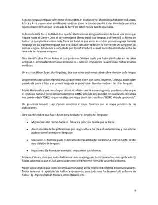 9
Algunaslenguasantiguastalescomoel nostrático,el drabídicoyel afroasiáticohabladosenEuropa,
África y Asia presentaban similitudes fonéticas como la palabra perdiz. Estas similitudes en sitios
lejanos hacen pensar que la idea de la Torre de Babel no sea tan desquiciada.
La historiade la Torre de Babel dice que las civilizacionesantiguastrataronde hacer una torre que
llegara hasta el Cielo y Dios al ver semejante ofensa trabó sus lenguas y diferenciósu forma de
hablar.Lo que plantealaideade la Torre de Babel esque antesexistióunprimerlenguaje llamado
lenguaje de Eva o protolenguaje que era la que hablaban todos en la Tierra y de ahí surgieron las
demás lenguas. Esta teoría es aceptada por Joseph Crinbert, el cual encontró similitudes entre las
raíces de las lenguas antiguas.
Otro científico fue Víctor Rulem el cual junto con Crinbert decía que había similitudes en las raíces
antiguas. El principalproblemaquepropone essi hubo unlenguajede Evaporloquenohaypruebas
verídicas.
Un escritorMiguelSoler,plurilingüísta,dice que nuncapodremossabersobreel origende lalengua.
Losgenetistasapruebanel protolenguajeporloque dicenquecomolosgenes,lalenguapudohaber
pasado de padre a hijo, y el primer lenguaje se pudo haber transformado en las otras lenguas.
Mario Moreno dice que larazónporlacual ni lahistoriani laarqueologíanospuedenayudaresque
el lenguaje humanotiene aproximadamente 100000 años de antigüedad,loscualessololahistoria
nospuedendecir20000, loque nosdejaconloque dicenloscientíficos“80000 añosde ignorancia”.
Un genetista llamado Luigi Forson coincidió el mapa fonético con el mapa genético de las
poblaciones.
Otro científico dice que hay 4 hitos para descubrir el origen del lenguaje:
 Migraciones del Homo-Sapiens. Ésta es la principal teoría que se tiene.
 Asentamiento de las poblaciones por la agricultura. Se crea el sedentarismo y con esto se
pudo desarrollar mejor el lenguaje
 Glaciación.El hombre pudoexplorarlastierrasarriba del paralelo54, el PoloNorte.Se dio
otra división de lenguas.
 Invasiones. De Roma por ejemplo. Impusieron sus idiomas.
Moreno Cabrera dice que todos hablamos la misma lenguaje, todo tiene el mismo significado. Ej:
Todos sabemos lo que es Sol, pero lo decimos en diferente forma de acuerdo al idioma.
NoamChowsky diceque todosestamoscomunicadosporlamismaredeléctricade comunicaciones.
Todos tenemos la capacidad de hablar, expresarnos; pero cada uno ha desarrollado su forma de
hablar. Ej. Algunos hablan francés, otros italiano, etc.
 
