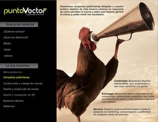 Lo que hacemos
Acerca de nosotros
Mercadotecnia.
Campañas publicitarias.
Construcción y manejo de marcas.
Diseño y producción de avisos
Misión
Visión
valores
¿Quiénes somos?
¿Qué nos diferencia?
Creatividad: Buscamos diseños
memorables, que sorprendan y
que sean cercanos a la gente.
Diseñamos campañas publicitarias dirigidas a nuestro
publico objetivo de esta manera conocer su respuesta
de como perciben la marca y saber que impacto generó
la misma y poder medir los resultados.
Estrategia: Buscamos ideas inspiradas en el
consumidor, elaboramos campañas que crean
recordación de marca y que motiven a generar
una compra.
Servicio: Nuestra responsabilidad debe ir hasta la
asesoría en marketing, comunicación y publicidad
en cualquier parte del proceso.
Publicidad efectiva
Nuestros clientes
Diseño y modulación de 3D
Hablemos
 