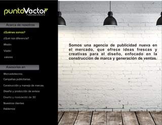 Asesorías en
Acerca de nosotros
Mercadotecnia.
Campañas publicitarias.
Construcción y manejo de marcas.
Diseño y producción de avisos
Misión
Visión
valores
¿Quiénes somos?
¿Qué nos diferencia?
Publicidad efectiva
Somos una agencia de publicidad nueva en
el mercado, que ofrece ideas frescas y
creativas para el diseño, enfocado en la
construcción de marca y generación de ventas.
Nuestros clientes
Hablemos
Diseño y modulación de 3D
 