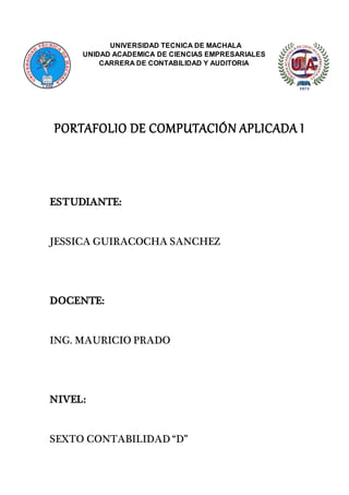 UNIVERSIDAD TECNICA DE MACHALA
UNIDAD ACADEMICA DE CIENCIAS EMPRESARIALES
CARRERA DE CONTABILIDAD Y AUDITORIA
PORTAFOLIO DE COMPUTACIÓN APLICADA I
ESTUDIANTE:
JESSICA GUIRACOCHA SANCHEZ
DOCENTE:
ING. MAURICIO PRADO
NIVEL:
SEXTO CONTABILIDAD “D”
 