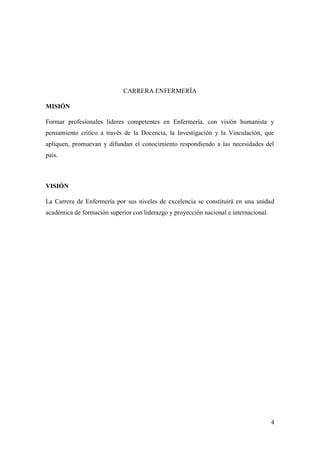 4
CARRERA ENFERMERÍA
MISIÓN
Formar profesionales líderes competentes en Enfermería, con visión humanista y
pensamiento crítico a través de la Docencia, la Investigación y la Vinculación, que
apliquen, promuevan y difundan el conocimiento respondiendo a las necesidades del
país.
VISIÓN
La Carrera de Enfermería por sus niveles de excelencia se constituirá en una unidad
académica de formación superior con liderazgo y proyección nacional e internacional.
 