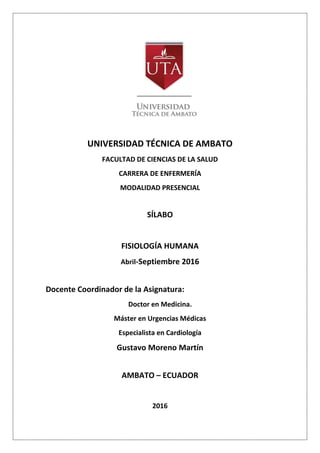 UNIVERSIDAD TÉCNICA DE AMBATO
FACULTAD DE CIENCIAS DE LA SALUD
CARRERA DE ENFERMERÍA
MODALIDAD PRESENCIAL
SÍLABO
FISIOLOGÍA HUMANA
Abril-Septiembre 2016
Docente Coordinador de la Asignatura:
Doctor en Medicina.
Máster en Urgencias Médicas
Especialista en Cardiología
Gustavo Moreno Martín
AMBATO – ECUADOR
2016
 