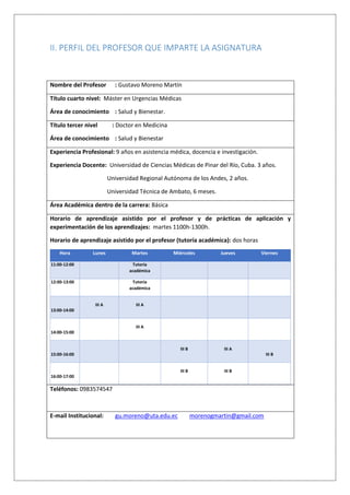 II. PERFIL DEL PROFESOR QUE IMPARTE LA ASIGNATURA
Nombre del Profesor : Gustavo Moreno Martín
Título cuarto nivel: Máster en Urgencias Médicas
Área de conocimiento : Salud y Bienestar.
Título tercer nivel : Doctor en Medicina
Área de conocimiento : Salud y Bienestar
Experiencia Profesional: 9 años en asistencia médica, docencia e investigación.
Experiencia Docente: Universidad de Ciencias Médicas de Pinar del Río, Cuba. 3 años.
Universidad Regional Autónoma de los Andes, 2 años.
Universidad Técnica de Ambato, 6 meses.
Área Académica dentro de la carrera: Básica
Horario de aprendizaje asistido por el profesor y de prácticas de aplicación y
experimentación de los aprendizajes: martes 1100h-1300h.
Horario de aprendizaje asistido por el profesor (tutoría académica): dos horas
Hora Lunes Martes Miércoles Jueves Viernes
11:00-12:00 Tutoría
académica
12:00-13:00 Tutoría
académica
13:00-14:00
III A III A
14:00-15:00
III A
15:00-16:00
III B III A
III B
16:00-17:00
III B III B
Teléfonos: 0983574547
E-mail Institucional: gu.moreno@uta.edu.ec morenogmartin@gmail.com
 