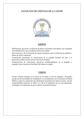 FACULTAD DE CIENCIAS DE LA SALUD
MISIÓN
Planificación, ejecución y evaluación de planes curriculares innovadores, que respondan
a la realidad local y que consideren criterios de calidad.
De la atención y de la formación de recursos humanos, para la definición de políticas y
planes de salud y educación.
Construcción permanente al conocimiento de la realidad sanitaria del país y al
desarrollo científico técnico de las Ciencias de la Salud.
Fortalecimiento de experiencias educativas multidisciplinarias en el pregrado y
posgrado como mecanismo facilitador del trabajo en equipo.
VISIÓN
Formar Talentos humanos en Ciencias de la Salud a nivel de pregrado y Posgrado,
acorde con las necesidades de la población y en coordinación con el ministerio de Salud
Pública y todos los organismos que determinan las políticas de salud en el país, con alta
responsabilidad social por la salud y la vida de la población con la cual coparticipa;
sustentados en el principio de que la salud es un derecho humano.
 