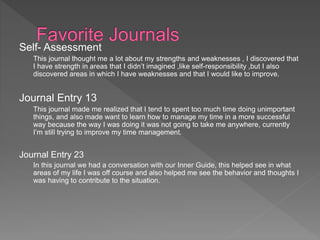 Self- Assessment
This journal thought me a lot about my strengths and weaknesses , I discovered that
I have strength in areas that I didn’t imagined ,like self-responsibility ,but I also
discovered areas in which I have weaknesses and that I would like to improve.
Journal Entry 13
This journal made me realized that I tend to spent too much time doing unimportant
things, and also made want to learn how to manage my time in a more successful
way because the way I was doing it was not going to take me anywhere, currently
I’m still trying to improve my time management.
Journal Entry 23
In this journal we had a conversation with our Inner Guide, this helped see in what
areas of my life I was off course and also helped me see the behavior and thoughts I
was having to contribute to the situation.
 