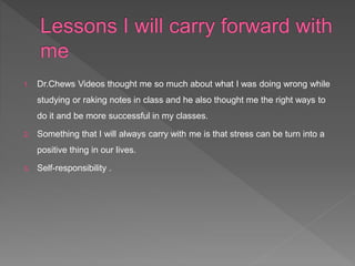 1. Dr.Chews Videos thought me so much about what I was doing wrong while
studying or raking notes in class and he also thought me the right ways to
do it and be more successful in my classes.
2. Something that I will always carry with me is that stress can be turn into a
positive thing in our lives.
3. Self-responsibility .
 