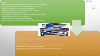 Ventajas:
• Promueven la participación del estudiante al monitorear y evaluar su propio aprendizaje.
• Propician que los estudiantes asuman la responsabilidad de sus aprendizajes.
• Proveen la oportunidad de conocer actitudes de los estudiantes.
• Proveen información valiosa sobre el proceso de enseñanza-aprendizaje.
• Los profesores pueden examinar sus destrezas.
• Se pueden adaptar a diversas necesidades, intereses y capacidades de cada estudiante.
• Promueven la autoevaluación y control del aprendizaje.
• Permiten seleccionar a alumnos hacia programas especiales.
• Permiten una visión más amplia y profunda de lo que el alumno sabe y puede hacer.
Desventajas:
• Exige que el profesor y el estudiante le dediquen mucho tiempo.
• Requieren refinamiento del proceso de evaluación.
• La posibilidad de generalizar los resultados es limitada.
• Son inapropiados para medir el nivel del conocimiento por lo que conviene que sean usados
combinado con otro tipo de instrumentos de evaluación.
• Puede prestarse a diversas prácticas deshonestas de los alumnos (copia, plagio, etc.) por
elaborarse fuera del aula.
 