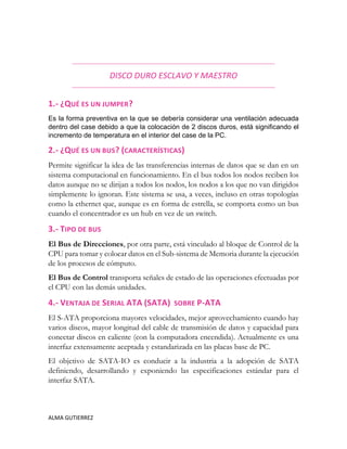 ALMA GUTIERREZ
DISCO DURO ESCLAVO Y MAESTRO
1.- ¿QUÉ ES UN JUMPER?
Es la forma preventiva en la que se debería considerar una ventilación adecuada
dentro del case debido a que la colocación de 2 discos duros, está significando el
incremento de temperatura en el interior del case de la PC.
2.- ¿QUÉ ES UN BUS? (CARACTERÍSTICAS)
Permite significar la idea de las transferencias internas de datos que se dan en un
sistema computacional en funcionamiento. En el bus todos los nodos reciben los
datos aunque no se dirijan a todos los nodos, los nodos a los que no van dirigidos
simplemente lo ignoran. Este sistema se usa, a veces, incluso en otras topologías
como la ethernet que, aunque es en forma de estrella, se comporta como un bus
cuando el concentrador es un hub en vez de un switch.
3.- TIPO DE BUS
El Bus de Direcciones, por otra parte, está vinculado al bloque de Control de la
CPU para tomar y colocar datos en el Sub-sistema de Memoria durante la ejecución
de los procesos de cómputo.
El Bus de Control transporta señales de estado de las operaciones efectuadas por
el CPU con las demás unidades.
4.- VENTAJA DE SERIAL ATA (SATA) SOBRE P-ATA
El S-ATA proporciona mayores velocidades, mejor aprovechamiento cuando hay
varios discos, mayor longitud del cable de transmisión de datos y capacidad para
conectar discos en caliente (con la computadora encendida). Actualmente es una
interfaz extensamente aceptada y estandarizada en las placas base de PC.
El objetivo de SATA-IO es conducir a la industria a la adopción de SATA
definiendo, desarrollando y exponiendo las especificaciones estándar para el
interfaz SATA.
 
