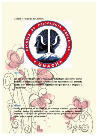 Misión y Visión de la Carrera.
Visión
Ser una Carrera líder en la formaciónde Psicólogos Educativos a nivel
nacional e internacional que responda a las necesidades del contexto
acorde a las políticas educativas vigentes y que promueva el progreso y
el buen vivir.
Misión
Formar profesionales en el campo de la Psicología Educativa con alto nivel
científico, humano y tecnológico, con características de educación integral,
innovadora y axiológica que promueva la investigación, potenciando la calidad y
calidez en las relaciones interpersonales.
 