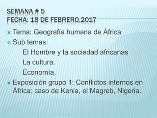 SEMANA # 5
FECHA: 18 DE FEBRERO,2017
 Tema: Geografía humana de África
 Sub temas:
El Hombre y la sociedad africanas
La cultura.
Economía.
 Exposición grupo 1: Conflictos internos en
África: caso de Kenia, el Magreb, Nigeria.
 