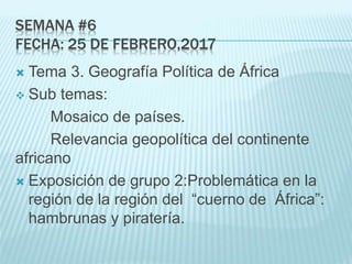 SEMANA #6
FECHA: 25 DE FEBRERO,2017
 Tema 3. Geografía Política de África
 Sub temas:
Mosaico de países.
Relevancia geopolítica del continente
africano
 Exposición de grupo 2:Problemática en la
región de la región del “cuerno de África”:
hambrunas y piratería.
 