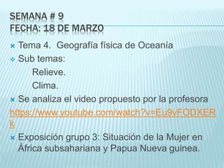 SEMANA # 9
FECHA: 18 DE MARZO
 Tema 4. Geografía física de Oceanía
 Sub temas:
Relieve.
Clima.
 Se analiza el video propuesto por la profesora
https://www.youtube.com/watch?v=Eu9vFODXER
k
 Exposición grupo 3: Situación de la Mujer en
África subsahariana y Papua Nueva guinea.
 