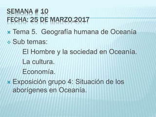 SEMANA # 10
FECHA: 25 DE MARZO,2017
 Tema 5. Geografía humana de Oceanía
 Sub temas:
El Hombre y la sociedad en Oceanía.
La cultura.
Economía.
 Exposición grupo 4: Situación de los
aborígenes en Oceanía.
 