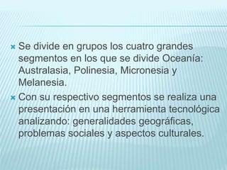 Se divide en grupos los cuatro grandes
segmentos en los que se divide Oceanía:
Australasia, Polinesia, Micronesia y
Melanesia.
 Con su respectivo segmentos se realiza una
presentación en una herramienta tecnológica
analizando: generalidades geográficas,
problemas sociales y aspectos culturales.
 