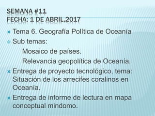 SEMANA #11
FECHA: 1 DE ABRIL,2017
 Tema 6. Geografía Política de Oceanía
 Sub temas:
Mosaico de países.
Relevancia geopolítica de Oceanía.
 Entrega de proyecto tecnológico, tema:
Situación de los arrecifes coralinos en
Oceanía.
 Entrega de informe de lectura en mapa
conceptual mindomo.
 