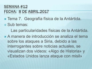 SEMANA #12
FECHA: 8 DE ABRIL,2017
 Tema 7. Geografía física de la Antártida.
 Sub temas:
Las particularidades físicas de la Antártida.
 A manera de introducción se analiza el tema
sobre los ataques a Siria, debido a las
interrogantes sobre noticias actuales, se
visualizan dos videos: «Algo de Historia» y
«Estados Unidos lanza ataque con misil»
 