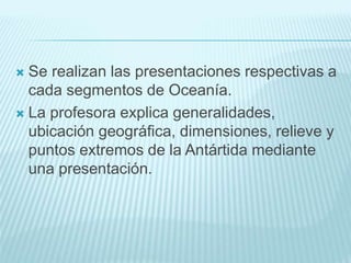  Se realizan las presentaciones respectivas a
cada segmentos de Oceanía.
 La profesora explica generalidades,
ubicación geográfica, dimensiones, relieve y
puntos extremos de la Antártida mediante
una presentación.
 