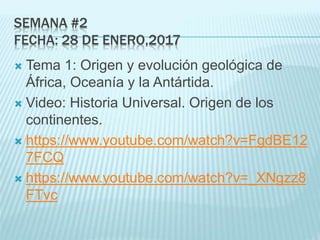 SEMANA #2
FECHA: 28 DE ENERO,2017
 Tema 1: Origen y evolución geológica de
África, Oceanía y la Antártida.
 Video: Historia Universal. Origen de los
continentes.
 https://www.youtube.com/watch?v=FgdBE12
7FCQ
 https://www.youtube.com/watch?v=_XNgzz8
FTvc
 