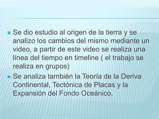  Se dio estudio al origen de la tierra y se
analizo los cambios del mismo mediante un
video, a partir de este video se realiza una
línea del tiempo en timeline ( el trabajo se
realiza en grupos)
 Se analiza también la Teoría de la Deriva
Continental, Tectónica de Placas y la
Expansión del Fondo Oceánico.
 