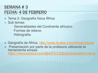 SEMANA # 3
FECHA: 4 DE FEBRERO
 Tema 2: Geografía física África
 Sub temas:
Generalidades del Continente africano.
Formas de relieve.
Hidrografía.
 Geografía de África. http://www.ikuska.com/Africa/natura/
 Presentación por parte de la profesora utilizando la
herramienta emaze
https://www.emaze.com/@AZFLFZQQ/presentation-name
 