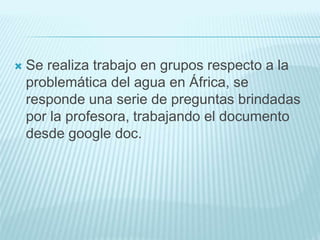  Se realiza trabajo en grupos respecto a la
problemática del agua en África, se
responde una serie de preguntas brindadas
por la profesora, trabajando el documento
desde google doc.
 